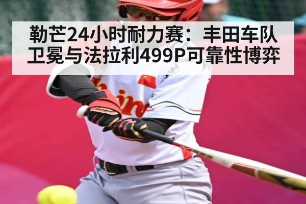 勒芒24小时耐力赛:丰田车队卫冕与法拉利499P可靠性博弈